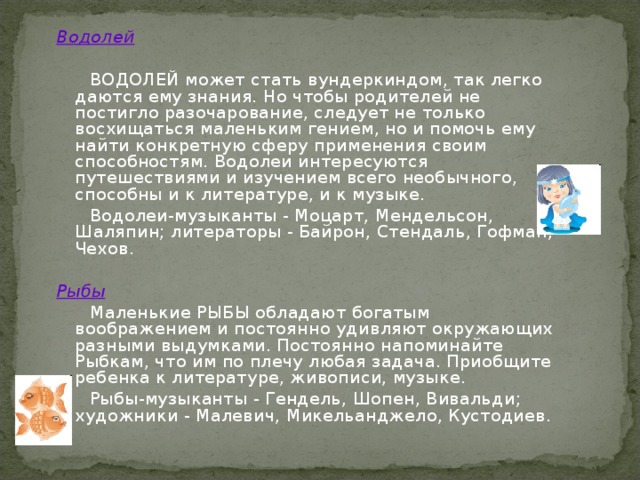 Водолей   ВОДОЛЕЙ может стать вундеркиндом, так легко даются ему знания. Но чтобы родителей не постигло разочарование, следует не только восхищаться маленьким гением, но и помочь ему найти конкретную сферу применения своим способностям. Водолеи интересуются путешествиями и изучением всего необычного, способны и к литературе, и к музыке.  Водолеи-музыканты - Моцарт, Мендельсон, Шаляпин; литераторы - Байрон, Стендаль, Гофман, Чехов. Рыбы  Маленькие РЫБЫ обладают богатым воображением и постоянно удивляют окружающих разными выдумками. Постоянно напоминайте Рыбкам, что им по плечу любая задача. Приобщите ребенка к литературе, живописи, музыке.  Рыбы-музыканты - Гендель, Шопен, Вивальди; художники - Малевич, Микельанджело, Кустодиев. 