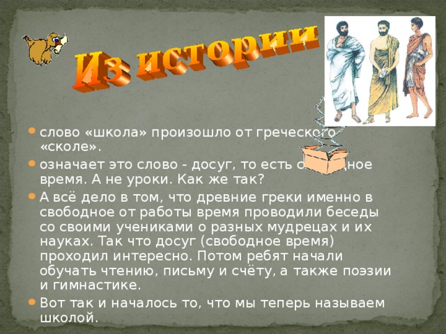 слово «школа» произошло от греческого «сколе». означает это слово - досуг, то есть свободное время. А не уроки. Как же так? А всё дело в том, что древние греки именно в свободное от работы время проводили беседы со своими учениками о разных мудрецах и их науках. Так что досуг (свободное время) проходил интересно. Потом ребят начали обучать чтению, письму и счёту, а также поэзии и гимнастике. Вот так и началось то, что мы теперь называем школой. 
