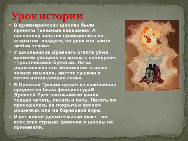 В древнеримских школах были приняты телесные наказания. А поскольку занятия проводились на открытом воздухе, на урок мог зайти любой зевака. У школьников Древнего Египта уйма времени уходила на возню с папирусом - тростниковой бумагой. Из-за дороговизны его экономили: старые записи смывали, листок сушили и потом использовали снова. В Древней Греции одним из важнейших предметов была физкультураВ Древней Руси школьников учили только читать, писать и петь. Писать им приходилось на покрытых воском дощечках или на березовой коре. И вот какой удивительный факт - во всех этих странах девочек в школы не принимали.  