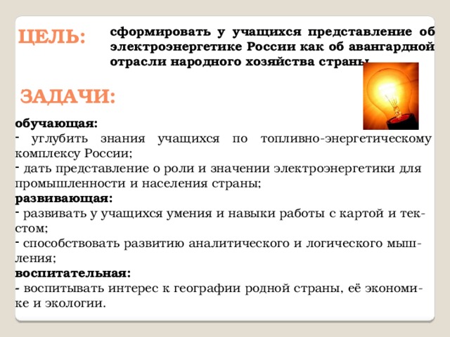 Цель: сформировать у учащихся представление об электроэнергетике России как об авангардной отрасли народного хозяйства страны. задачи: обучающая:  углубить знания учащихся по топливно-энергетическому комплексу России;   дать представление о роли и значении электроэнергетики для промышленности и населения страны; развивающая:  развивать у учащихся умения и навыки работы с картой и тек-стом;  способствовать развитию аналитического и логического мыш-ления; воспитательная: - воспитывать интерес к географии родной страны, её экономи-ке и экологии. 