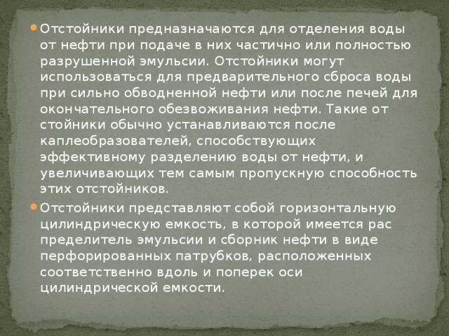 Отстойники предназначаются для отделения воды от нефти при подаче в них частич­но или полностью разрушенной эмульсии. Отстойники могут использоваться для предварительного сброса воды при сильно обводненной нефти или после печей для окончательного обезвоживания нефти. Такие от­стойники обычно устанавливаются после каплеобразователей, способствующих эффективному разделению воды от нефти, и увеличивающих тем самым пропускную способность этих отстойников. Отстойники представляют собой горизонтальную цилиндрическую емкость, в которой имеется рас­пределитель эмульсии и сборник нефти в виде перфорированных патрубков, расположенных соответственно вдоль и поперек оси цилиндрической емкости. 