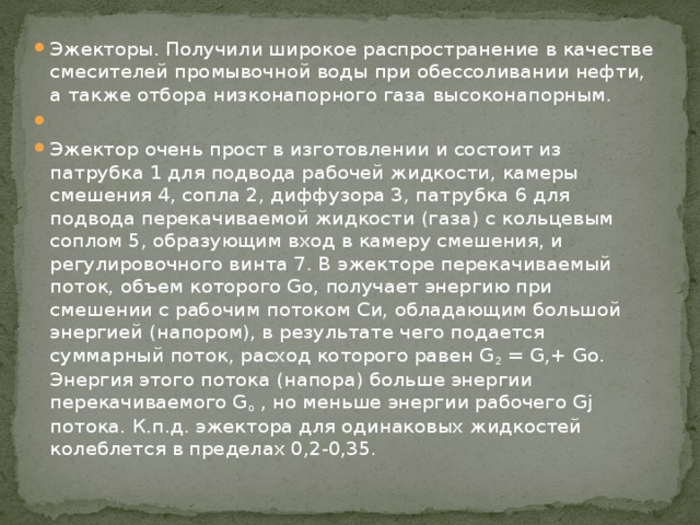 Эжекторы. Получили широкое распространение в качестве смесителей промывочной воды при обессоливании нефти, а также отбора низконапорного газа высоконапорным.   Эжектор очень прост в изготовлении и состоит из патрубка 1 для подвода рабочей жидкости, камеры смешения 4, сопла 2, диффузора 3, патрубка 6 для подвода перекачиваемой жидкости (газа) с коль­цевым соплом 5, образующим вход в камеру смешения, и регулировочного винта 7. В эжекторе перекачиваемый поток, объем которого Go, получает энергию при смешении с рабочим потоком Си, обладающим большой энергией (напором), в результате чего подается суммарный поток, расход которого равен G 2 = G,+ Go. Энергия этого потока (напора) больше энергии перекачиваемого G o , но меньше энергии рабочего Gj потока. К.п.д. эжектора для одинаковых жидкостей колеблется в пределах 0,2-0,35. 