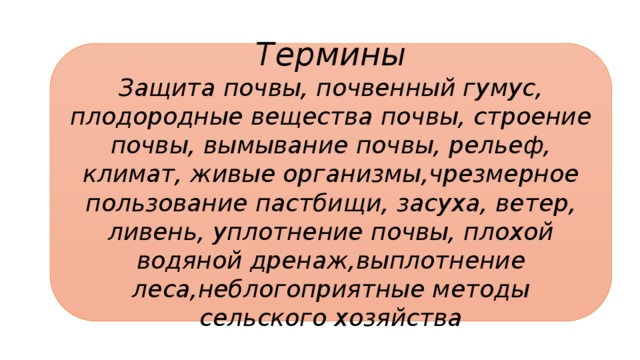 Термины Защита почвы, почвенный гумус, плодородные вещества почвы, строение почвы, вымывание почвы, рельеф, климат, живые организмы,чрезмерное пользование пастбищи, засуха, ветер, ливень, уплотнение почвы, плохой водяной дренаж,выплотнение леса,неблогоприятные методы сельского хозяйства 