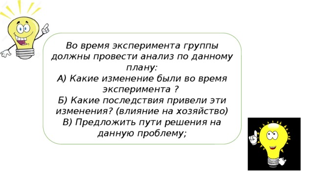 Во время эксперимента группы должны провести анализ по данному плану: А) Какие изменение были во время эксперимента ? Б) Какие последствия привели эти изменения? (влияние на хозяйство) В) Предложить пути решения на данную проблему; 