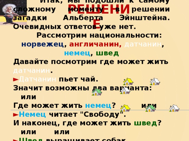  Итак, мы подошли к самому сложному моменту в решении загадки Альберта Эйнштейна. Очевидных ответов уже нет.  Рассмотрим национальности:  норвежец , англичанин,  датчанин , немец , швед Давайте посмотрим где может жить датчанин . ► Датчанин пьет чай. Значит возможны два варианта: или Где может жить немец ? или ► Немец читает 