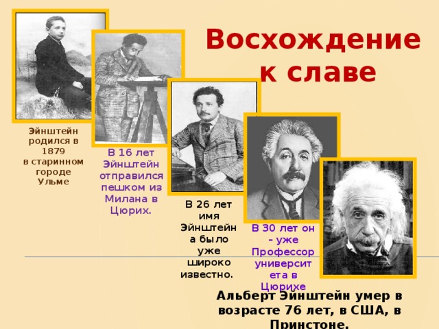 Восхождение  к славе Эйнштейн родился в 1879  в старинном городе  Ульме В 16 лет Эйнштейн отправился пешком  из Милана в Цюрих. В 26 лет имя Эйнштейна было уже широко известно. В 30 лет он – уже Профессор университета в Цюрихе Альберт Эйнштейн умер в возрасте 76 лет, в США, в Принстоне. 