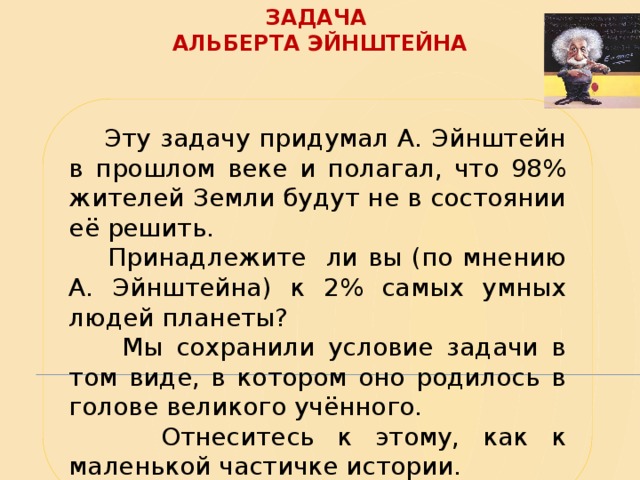 Задача  Альберта Эйнштейна  Эту задачу придумал А. Эйнштейн в прошлом веке и полагал, что 98% жителей Земли будут не в состоянии её решить.  Принадлежите ли вы (по мнению А. Эйнштейна) к 2% самых умных людей планеты?  Мы сохранили условие задачи в том виде, в котором оно родилось в голове великого учённого.  Отнеситесь к этому, как к маленькой частичке истории. 