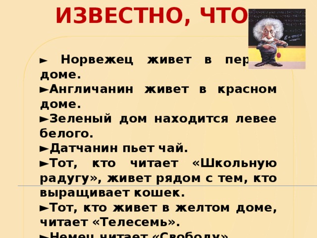 ИЗВЕСТНО, ЧТО: ►  Норвежец живет в первом доме. ► Англичанин живет в красном доме. ► Зеленый дом находится левее белого. ► Датчанин пьет чай. ► Тот, кто читает «Школьную радугу», живет рядом с тем, кто выращивает кошек. ► Тот, кто живет в желтом доме, читает «Телесемь». ► Немец читает «Свободу». ► Тот, кто живет в центре, пьет молоко.  