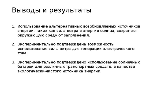 Выводы и результаты Использование альтернативных возобновляемых источников энергии, таких как сила ветра и энергия солнца, сохраняют окружающую среду от загрязнения. Экспериментально подтверждена возможность использования силы ветра для генерации электрического тока. Экспериментально подтверждено использование солнечных батарей для различных транспортных средств, в качестве экологически-чистого источника энергии. 