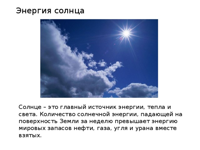 Энергия солнца Солнце – это главный источник энергии, тепла и света. Количество солнечной энергии, падающей на поверхность Земли за неделю превышает энергию мировых запасов нефти, газа, угля и урана вместе взятых. 
