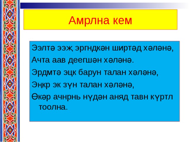 Амрлна кем Ээлтә ээҗ эргндкән ширтәд хәләнә, Ачта аав деегшән хәләнә. Эрдмтә эцк барун талан хәләнә, Эңкр эк зүн талан хәләнә, Өкәр ачнрнь нүдән аняд тавн күртл тоолна. 
