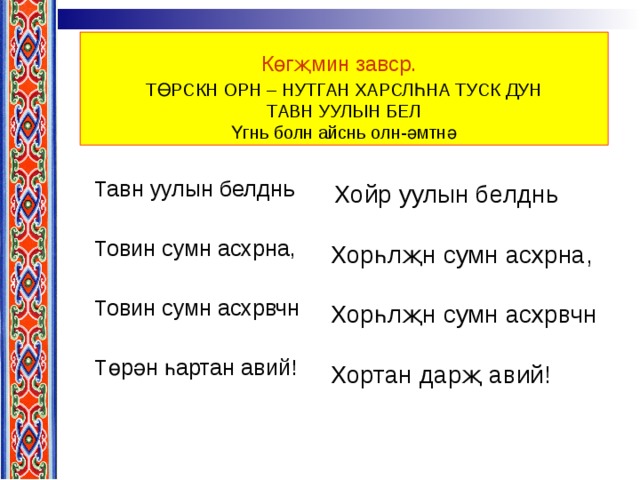 Көгҗмин завср.   ТӨРСКН ОРН – НУТГАН ХАРСЛҺНА ТУСК ДУН  ТАВН УУЛЫН БЕЛ  Үгнь болн айснь олн-әмтнә Тавн уулын белднь Товин сумн асхрна, Товин сумн асхрвчн Төрән һартан авий!  Хойр уулын белднь Хорһлҗн сумн асхрна, Хорһлҗн сумн асхрвчн Хортан дарҗ авий! 