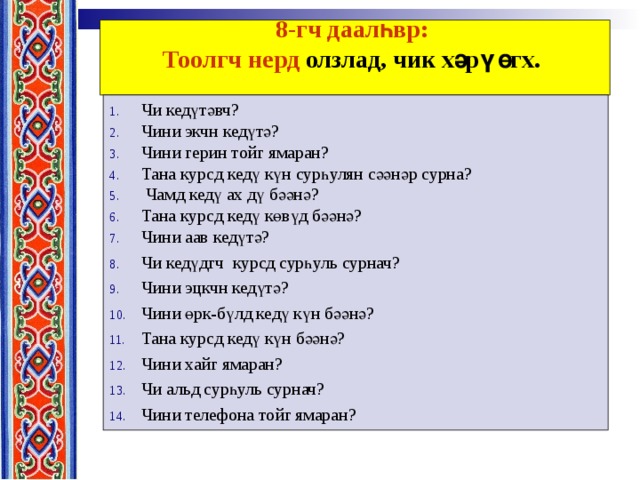 8-гч даалһвр:  Тоолгч нерд олзлад, чик хәрү өгх.    Чи кедүтәвч? Чини экчн кедүтә? Чини герин тойг ямаран? Тана  курсд  кедү күн  сурһулян  сәәнәр сурна ?  Чамд  кедү  ах  дү  бәәнә ? Тана курсд кедү көвүд бәәнә? Чини аав кедүтә? Чи кедүдгч курсд сурһуль сурнач? Чини эцкчн кедүтә? Чини өрк-бүлд кедү күн бәәнә? Тана курсд кедү күн бәәнә? Чини хайг ямаран? Чи альд сурһуль сурнач? Чини телефона тойг ямаран? 