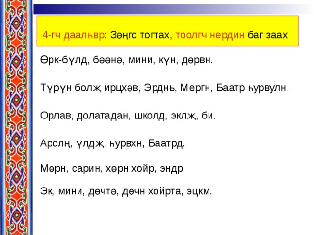 4-гч даалһвр: Зәңгс тогтах, тоолгч нердин баг заах  Өрк-бүлд, бәәнә, мини, күн, дөрвн. Түрүн болҗ ирцхәв, Эрднь, Мергн, Баатр һурвулн. Орлав, долатадан, школд, эклҗ, би. Арслң, үлдҗ, һурвхн, Баатрд. Мөрн, сарин, хөрн хойр, эндр Эк, мини, дөчтә, дөчн хойрта, эцкм. 