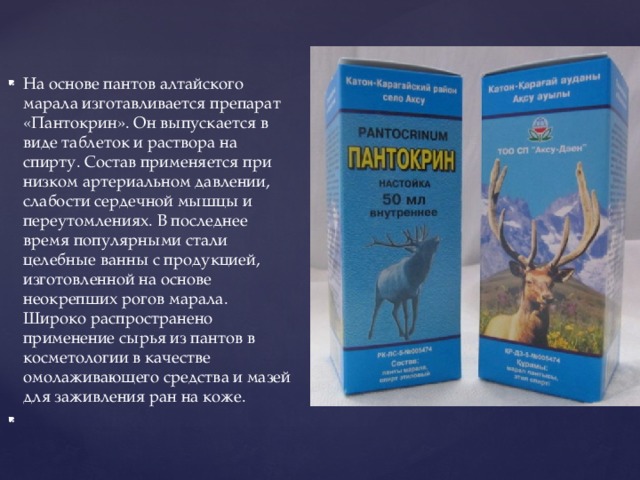 На основе пантов алтайского марала изготавливается препарат «Пантокрин». Он выпускается в виде таблеток и раствора на спирту. Состав применяется при низком артериальном давлении, слабости сердечной мышцы и переутомлениях. В последнее время популярными стали целебные ванны с продукцией, изготовленной на основе неокрепших рогов марала. Широко распространено применение сырья из пантов в косметологии в качестве омолаживающего средства и мазей для заживления ран на коже.   