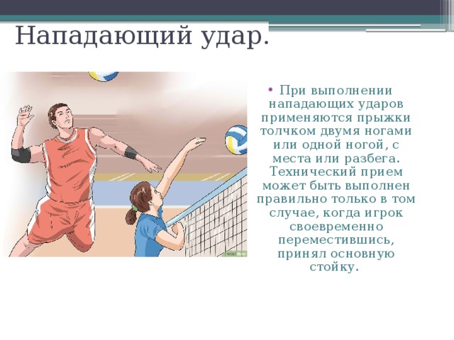Нападающий удар. При выполнении нападающих ударов применяются прыжки толчком двумя ногами или одной ногой, с места или разбега. Технический прием может быть выполнен правильно только в том случае, когда игрок своевременно переместившись, принял основную стойку. 