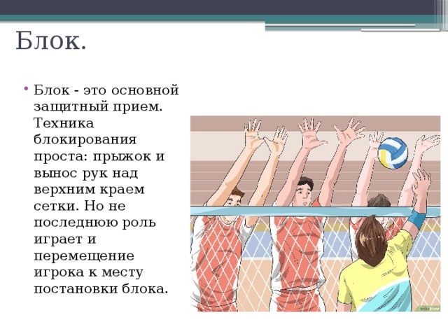 Блок. Блок - это основной защитный прием. Техника блокирования проста: прыжок и вынос рук над верхним краем сетки. Но не последнюю роль играет и перемещение игрока к месту постановки блока. 