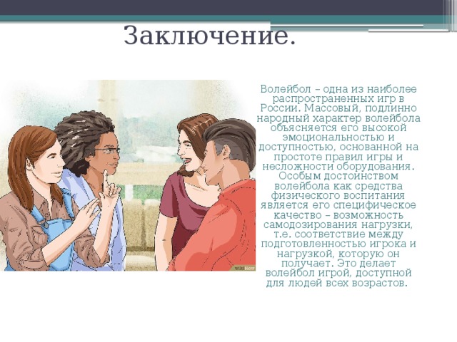 Заключение. Волейбол – одна из наиболее распространенных игр в России. Массовый, подлинно народный характер волейбола объясняется его высокой эмоциональностью и доступностью, основанной на простоте правил игры и несложности оборудования. Особым достоинством волейбола как средства физического воспитания является его специфическое качество – возможность самодозирования нагрузки, т.е. соответствие между подготовленностью игрока и нагрузкой, которую он получает. Это делает волейбол игрой, доступной для людей всех возрастов. 