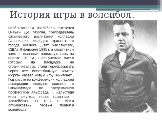 История игры в волейбол. Изобретателем волейбола считается Вильям Дж. Морган, преподаватель физического воспитания колледжа Ассоциации молодых христиан в городе Холиоке (штат Массачусетс, США). 9 февраля 1895 г. в спортивном зале он подвесил теннисную сетку на высоте 197 см., и его ученики, число которых на площадке не ограничивалось, стали перебрасывать через неё баскетбольную камеру. Морган назвал новую игру 