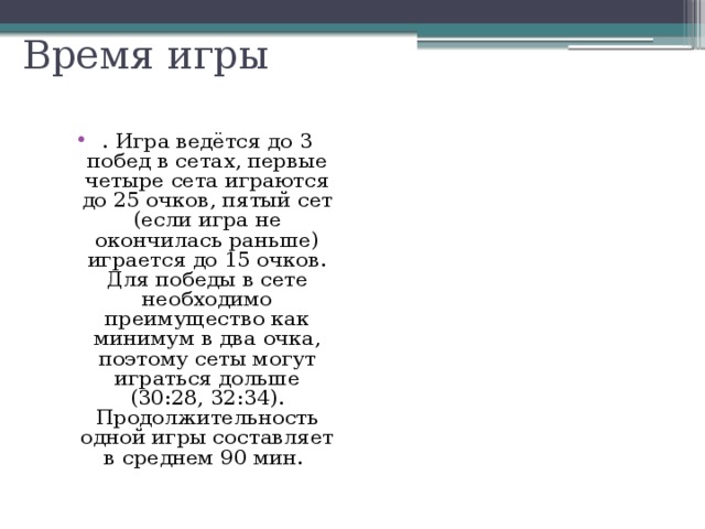 Время игры . Игра ведётся до 3 побед в сетах, первые четыре сета играются до 25 очков, пятый сет (если игра не окончилась раньше) играется до 15 очков. Для победы в сете необходимо преимущество как минимум в два очка, поэтому сеты могут играться дольше (30:28, 32:34). Продолжительность одной игры составляет в среднем 90 мин. 