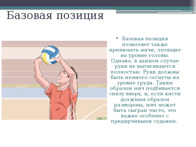Базовая позиция Базовая позиция позволяет также принимать мячи, летящие на уровне головы. Однако, в данном случае руки не вытягиваются полностью. Руки должны быть немного согнуты на уровне груди. Таким образом мяч подбивается снизу вверх, и, если кисти должным образом разведены, мяч может быть сыгран чисто, это важно особенно с придирчивыми судьями. 