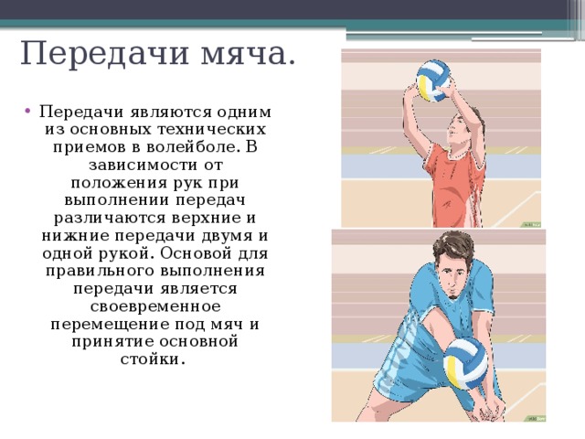 Передачи мяча. Передачи являются одним из основных технических приемов в волейболе. В зависимости от положения рук при выполнении передач различаются верхние и нижние передачи двумя и одной рукой. Основой для правильного выполнения передачи является своевременное перемещение под мяч и принятие основной стойки. 