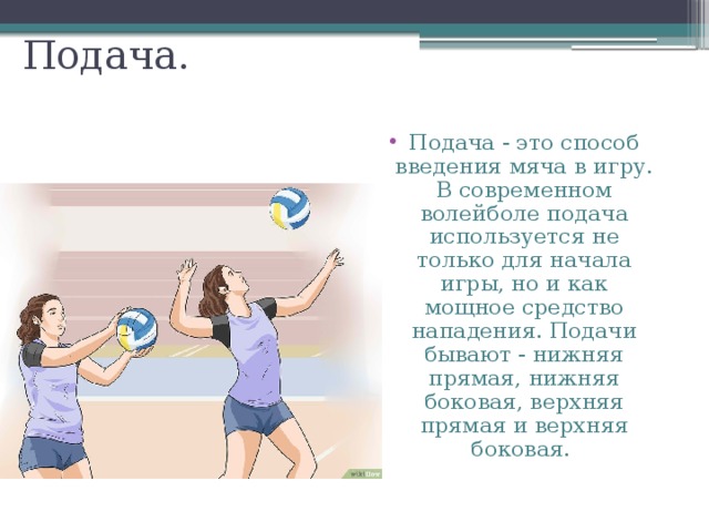 Подача. Подача - это способ введения мяча в игру. В современном волейболе подача используется не только для начала игры, но и как мощное средство нападения. Подачи бывают - нижняя прямая, нижняя боковая, верхняя прямая и верхняя боковая. 