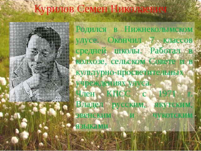 Курилов Семен Николаевич Родился в Нижнеколымском улусе. Окончил 7 классов средней школы. Работал в колхозе, сельском Совете и в культурно-просветительных учреждениях улуса. Член КПСС с 1971 г.  Владел русским, якутским, эвенским и чукотским языками 