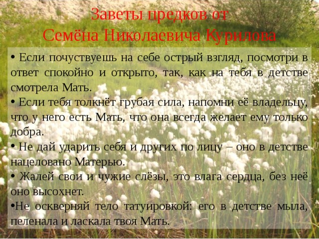 Заветы предков от Семёна Николаевича Курилова  Если почуствуешь на себе острый взгляд, посмотри в ответ спокойно и открыто, так, как на тебя в детстве смотрела Мать.  Если тебя толкнёт грубая сила, напомни её владельцу, что у него есть Мать, что она всегда желает ему только добра.  Не дай ударить себя и других по лицу – оно в детстве нацеловано Матерью.  Жалей свои и чужие слёзы, это влага сердца, без неё оно высохнет. Не оскверняй тело татуировкой: его в детстве мыла, пеленала и ласкала твоя Мать. 