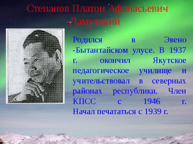 Степанов Платон Афанасьевич -Ламутский Родился в Эвено -Бытантайском улусе. В 1937 г. окончил Якутское педагогическое училище и учительствовал в северных районах республики. Член КПСС с 1946 г.  Начал печататься с 1939 г. 