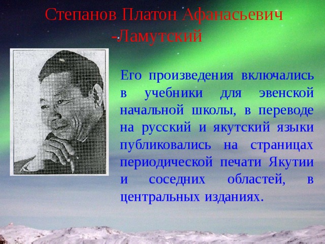 Степанов Платон Афанасьевич -Ламутский Его произведения включались в учебники для эвенской начальной школы, в переводе на русский и якутский языки публиковались на страницах периодической печати Якутии и соседних областей, в центральных изданиях. 