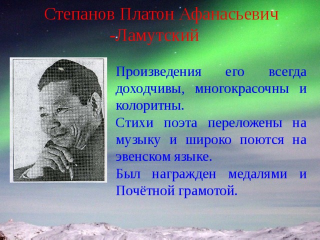 Степанов Платон Афанасьевич -Ламутский Произведения его всегда доходчивы, многокрасочны и колоритны. Стихи поэта переложены на музыку и широко поются на эвенском языке. Был награжден медалями и Почётной грамотой. 