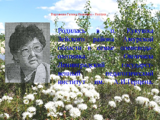  Варламова Галина Ивановна – Кэптукэ -    Родилась в п. Кукушка Зейского района Амурской области в семье оленевода-охотника. Окончила Ленинградский государст- венный педагогический институт им. А.И.Герцена.   