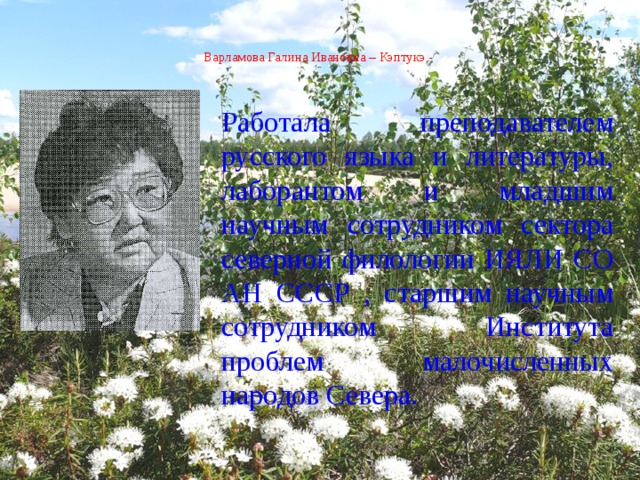  Варламова Галина Ивановна – Кэптукэ -    Работала преподавателем русского языка и литературы, лаборантом и младшим научным сотрудником сектора северной филологии ИЯЛИ СО АН СССР , старшим научным сотрудником Института проблем малочисленных народов Севера. 