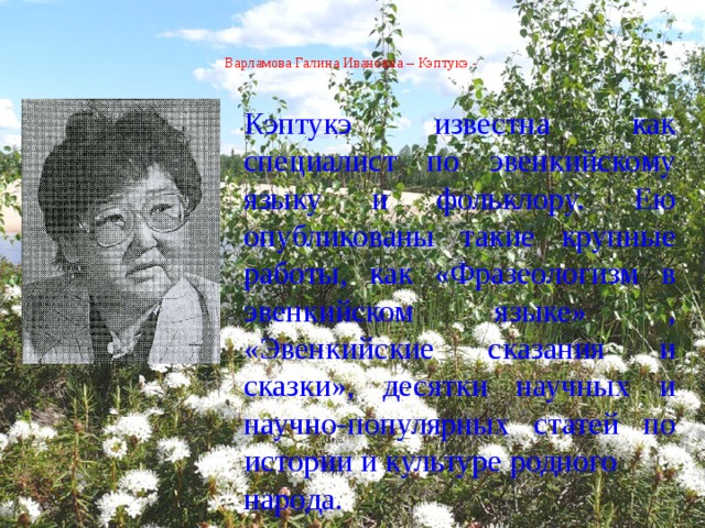  Варламова Галина Ивановна – Кэптукэ -    Кэптукэ известна как специалист по эвенкийскому языку и фольклору. Ею опубликованы такие крупные работы, как «Фразеологизм в эвенкийском языке» , «Эвенкийские сказания и сказки», десятки научных и научно-популярных статей по истории и культуре родного народа.   