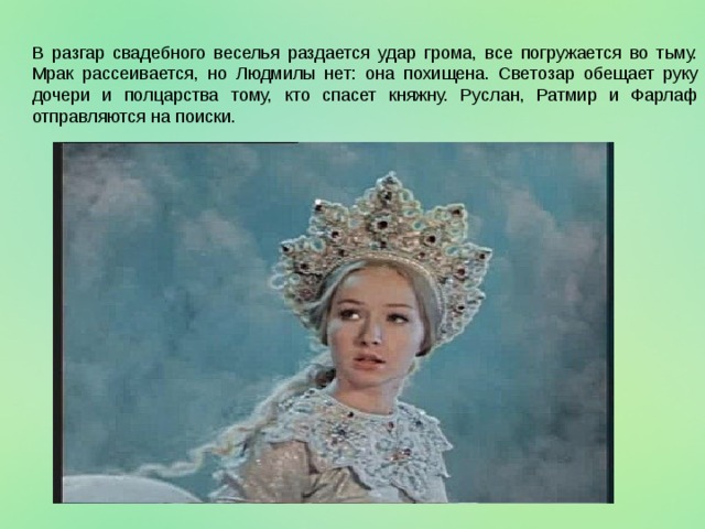 В разгар свадебного веселья раздается удар грома, все погружается во тьму. Мрак рассеивается, но Людмилы нет: она похищена. Светозар обещает руку дочери и полцарства тому, кто спасет княжну. Руслан, Ратмир и Фарлаф отправляются на поиски. 
