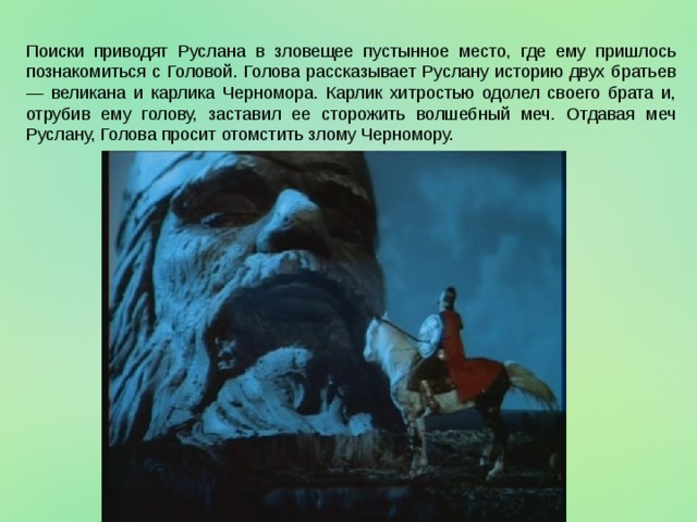 Поиски приводят Руслана в зловещее пустынное место, где ему пришлось познакомиться с Головой. Голова рассказывает Руслану историю двух братьев — великана и карлика Черномора. Карлик хитростью одолел своего брата и, отрубив ему голову, заставил ее сторожить волшебный меч. Отдавая меч Руслану, Голова просит отомстить злому Черномору. 