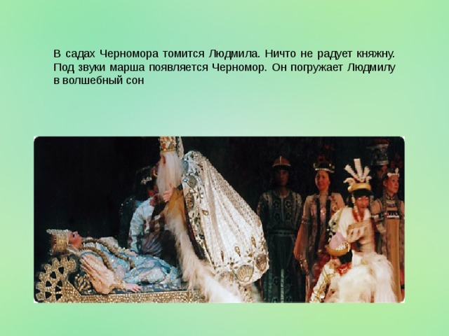 В садах Черномора томится Людмила. Ничто не радует княжну. Под звуки марша появляется Черномор. Он погружает Людмилу в волшебный сон  