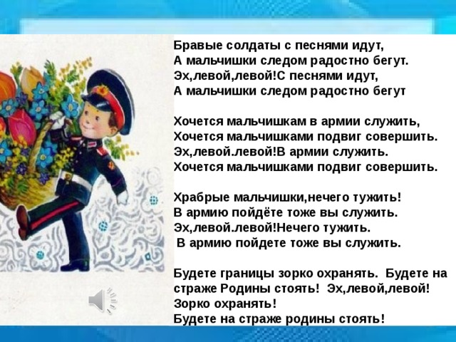 Бравые солдаты с песнями идут, А мальчишки следом радостно бегут. Эх,левой,левой!С песнями идут, А мальчишки следом радостно бегут  Хочется мальчишкам в армии служить, Хочется мальчишками подвиг совершить. Эх,левой.левой!В армии служить. Хочется мальчишками подвиг совершить.  Храбрые мальчишки,нечего тужить! В армию пойдёте тоже вы служить. Эх,левой.левой!Нечего тужить.  В армию пойдете тоже вы служить.  Будете границы зорко охранять. Будете на страже Родины стоять! Эх,левой,левой!Зорко охранять! Будете на страже родины стоять!  