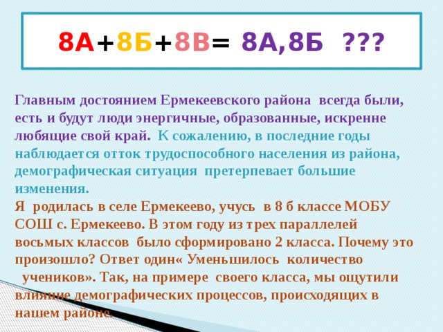 8А + 8Б + 8В = 8А,8Б ??? Главным достоянием Ермекеевского района всегда были, есть и будут люди энергичные, образованные, искренне любящие свой край.  К сожалению, в последние годы наблюдается отток трудоспособного населения из района, демографическая ситуация претерпевает большие изменения. Я родилась в селе Ермекеево, учусь в 8 б классе МОБУ СОШ с. Ермекеево. В этом году из трех параллелей восьмых классов было сформировано 2 класса. Почему это произошло? Ответ один« Уменьшилось количество  учеников». Так, на примере своего класса, мы ощутили влияние демографических процессов, происходящих в нашем районе. 