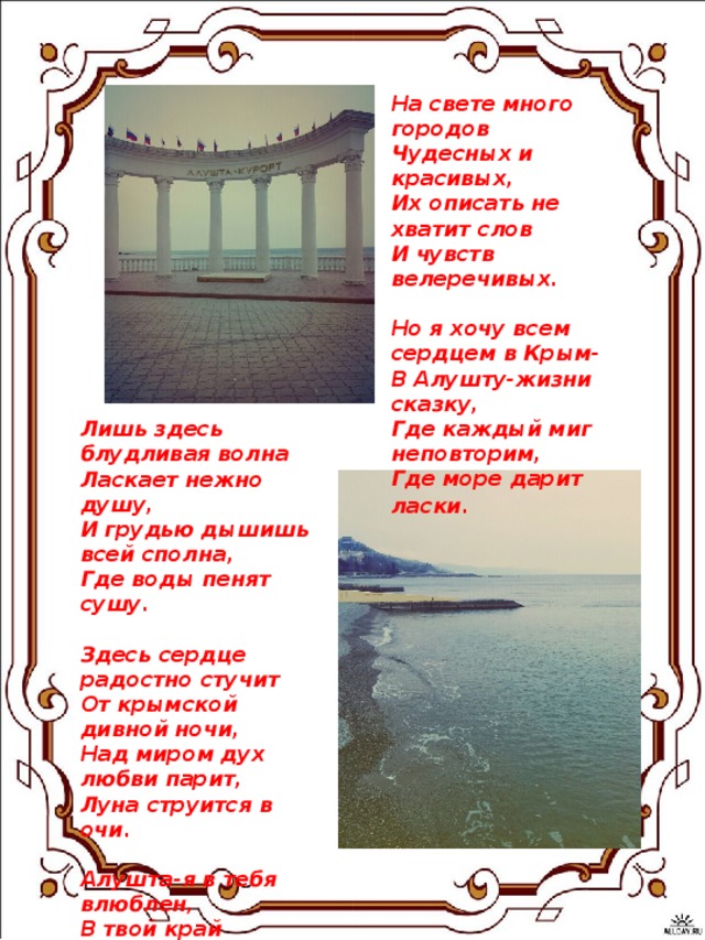 На свете много городов   Чудесных и красивых,   Их описать не хватит слов   И чувств велеречивых.    Но я хочу всем сердцем в Крым-   В Алушту-жизни сказку,   Где каждый миг неповторим,   Где море дарит ласки.     Лишь здесь блудливая волна   Ласкает нежно душу,   И грудью дышишь всей сполна,   Где воды пенят сушу.    Здесь сердце радостно стучит   От крымской дивной ночи,   Над миром дух любви парит,   Луна струится в очи.    Алушта-я в тебя влюблен,   В твой край неповторимый,   В зеленый рай,где моря стон   Дурманит взор счастливый!!!  