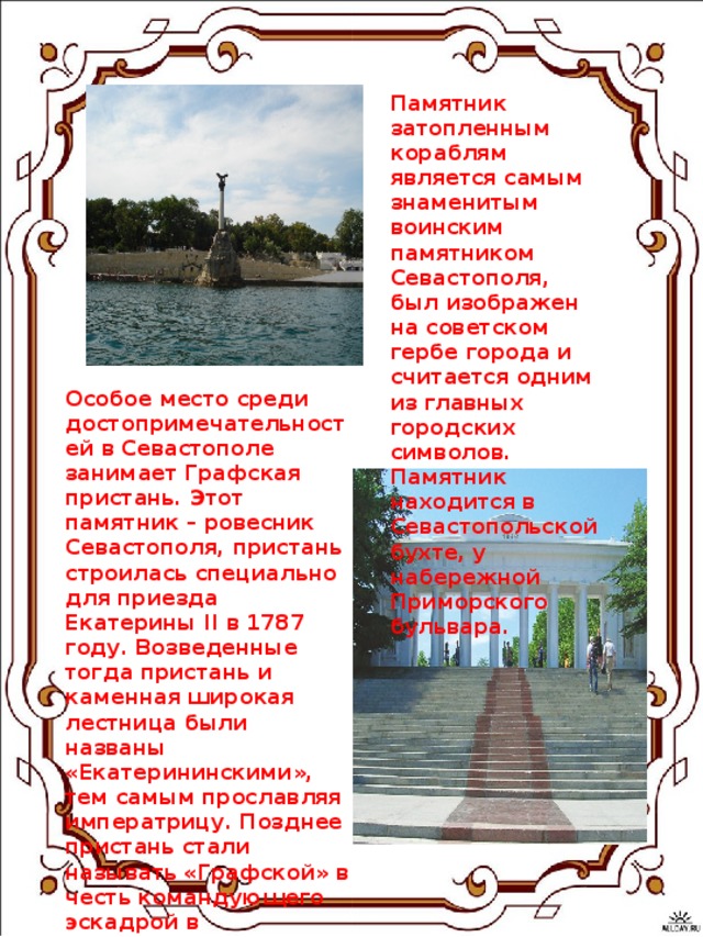 Памятник затопленным кораблям  является самым знаменитым воинским памятником Севастополя, был изображен на советском гербе города и считается одним из главных городских символов. Памятник находится в Севастопольской бухте, у набережной Приморского бульвара.    Особое место среди достопримечательностей в Севастополе занимает Графская пристань. Этот памятник – ровесник Севастополя, пристань строилась специально для приезда Екатерины II в 1787 году. Возведенные тогда пристань и каменная широкая лестница были названы «Екатерининскими», тем самым прославляя императрицу. Позднее пристань стали называть «Графской» в честь командующего эскадрой в Севастополе (с 1786 по 1790 гг.) М.Войновича, носившего титул графа.    