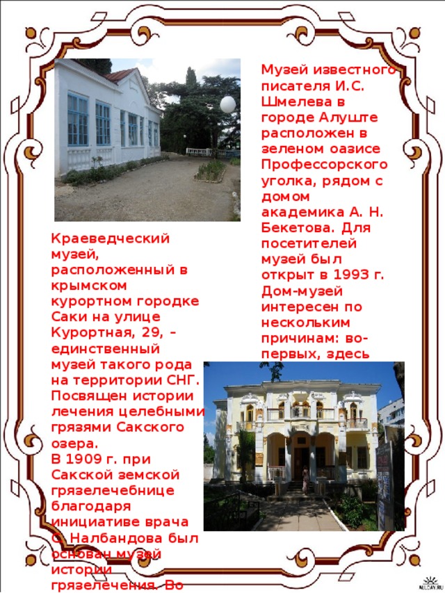 Музей известного писателя И.С. Шмелева в городе Алуште расположен в зеленом оазисе Профессорского уголка, рядом с домом академика А. Н. Бекетова. Для посетителей музей был открыт в 1993 г. Дом-музей интересен по нескольким причинам: во-первых, здесь четыре года жил и работал сам И.С. Шмелев, и во-вторых, этот дом был возведен известным архитектором А.Н. Бекетовым.    Краеведческий музей, расположенный в крымском курортном городке Саки на улице Курортная, 29, – единственный музей такого рода на территории СНГ. Посвящен истории лечения целебными грязями Сакского озера. В 1909 г. при Сакской земской грязелечебнице благодаря инициативе врача С. Налбандова был основан музей истории грязелечения. Во время Великой Отечественной войны практически все экспонаты были утеряны, до наших дней сохранились только несколько десятков. 