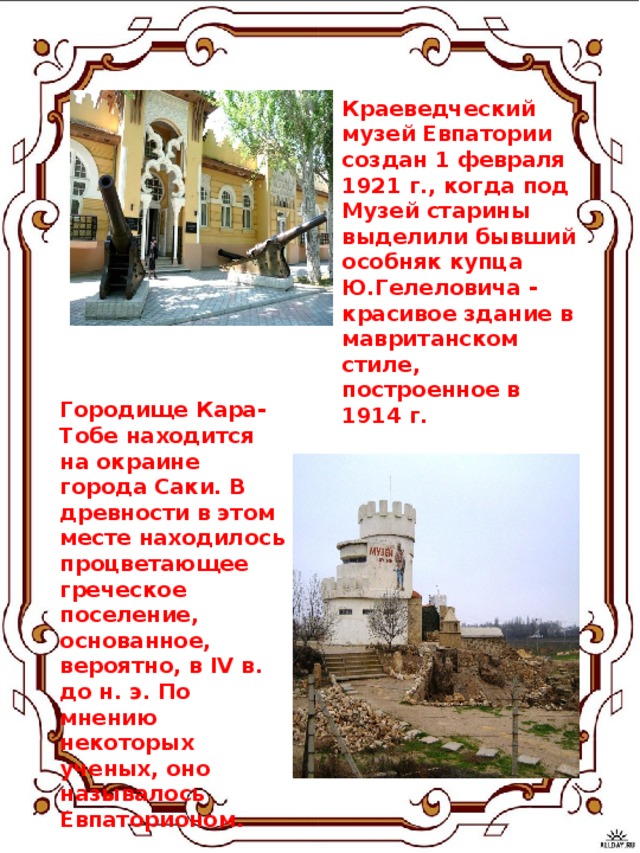 Краеведческий музей Евпатории создан 1 февраля 1921 г., когда под Музей старины выделили бывший особняк купца Ю.Гелеловича - красивое здание в мавританском стиле, построенное в 1914 г. Городище Кара-Тобе находится на окраине города Саки. В древности в этом месте находилось процветающее греческое поселение, основанное, вероятно, в IV в. до н. э. По мнению некоторых ученых, оно называлось Евпаторионом.    