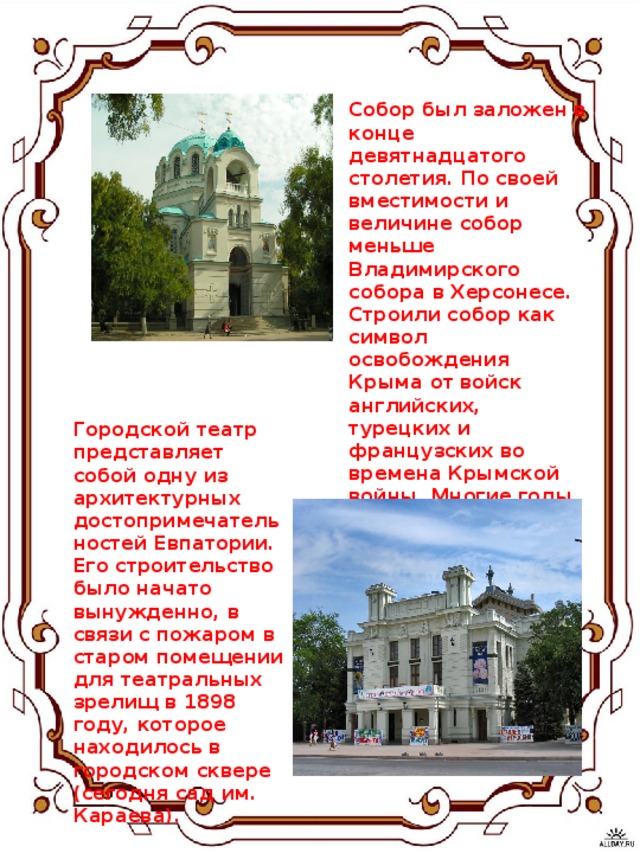 Собор был заложен в конце девятнадцатого столетия. По своей вместимости и величине собор меньше Владимирского собора в Херсонесе. Строили собор как символ освобождения Крыма от войск английских, турецких и французских во времена Крымской войны. Многие годы собирали пожертвования на строительство. Возведение храма началось в 1892 году. Архитектором собора был Бернардацци.    Городской театр представляет собой одну из архитектурных достопримечательностей Евпатории. Его строительство было начато вынужденно, в связи с пожаром в старом помещении для театральных зрелищ в 1898 году, которое находилось в городском сквере (сегодня сад им. Караева).    