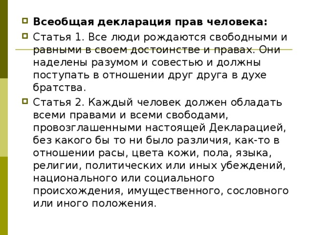 Всеобщая декларация прав человека: Статья 1. Все люди рождаются свободными и равными в своем достоинстве и правах. Они наделены разумом и совестью и должны поступать в отношении друг друга в духе братства. Статья 2. Каждый человек должен обладать всеми правами и всеми свободами, провозглашенными настоящей Декларацией, без какого бы то ни было различия, как-то в отношении расы, цвета кожи, пола, языка, религии, политических или иных убеждений, национального или социального происхождения, имущественного, сословного или иного положения. 
