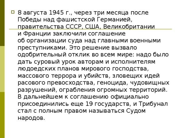 8 августа 1945 г., через три месяца после Победы над фашистской Германией, правительства СССР, США, Великобритании и Франции заключили соглашение об организации суда над главными военными преступниками. Это решение вызвало одобрительный отклик во всем мире: надо было дать суровый урок авторам и исполнителям людоедских планов мирового господства, массового террора и убийств, зловещих идей расового превосходства, геноцида, чудовищных разрушений, ограбления огромных территорий. В дальнейшем к соглашению официально присоединились еще 19 государств, и Трибунал стал с полным правом называться Судом народов. 