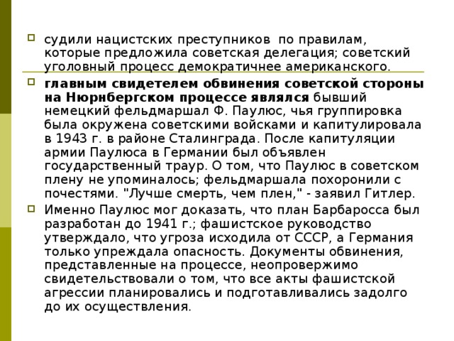 судили нацистских преступников по правилам, которые предложила советская делегация; советский уголовный процесс демократичнее американского. главным свидетелем обвинения советской стороны на Нюрнбергском процессе являлся бывший немецкий фельдмаршал Ф. Паулюс, чья группировка была окружена советскими войсками и капитулировала в 1943 г. в районе Сталинграда. После капитуляции армии Паулюса в Германии был объявлен государственный траур. О том, что Паулюс в советском плену не упоминалось; фельдмаршала похоронили с почестями. 