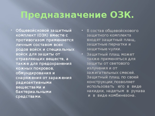 Предназначение ОЗК. Общевойсковой защитный комплект (ОЗК) вместе с противогазом применяется личным составом всех родов войск и специальных войск для защиты от отравляющих веществ, а также для предохранения кожных покровов, обмундирования и снаряжения от заражения радиоактивными веществами и бактериальными средствами. В состав общевойскового защитного комплекта входят защитный плащ, защитные перчатки и защитные чулки. Защитный плащ может также применяться для защиты от светового излучения и от зажигательных смесей. Защитный плащ по своей конструкции  позволяет использовать его в виде накидки, надетым в рукава и в виде комбинезона. 