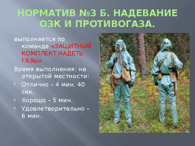 НОРМАТИВ №3 Б. НАДЕВАНИЕ ОЗК И ПРОТИВОГАЗА. выполняется по команде «ЗАЩИТНЫЙ КОМПЛЕКТ НАДЕТЬ. ГАЗЫ» Время выполнения: на открытой местности: Отлично – 4 мин. 40 сек. Хорошо – 5 мин. Удовлетворительно – 6 мин.  